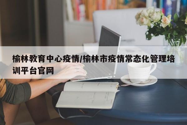榆林教育中心疫情／榆林市疫情常态化管理培训平台官网