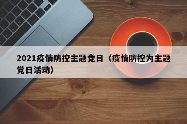 2021疫情防控主题党日（疫情防控为主题党日活动）