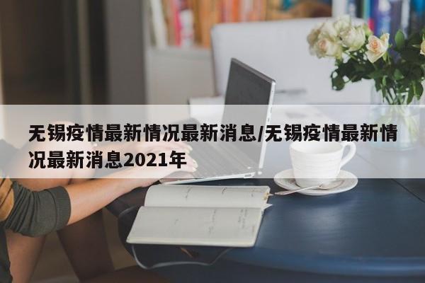 无锡疫情最新情况最新消息／无锡疫情最新情况最新消息2021年