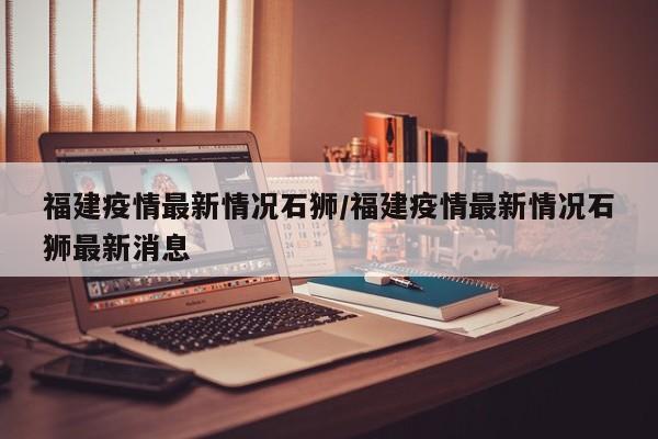 福建疫情最新情况石狮／福建疫情最新情况石狮最新消息