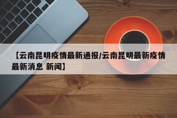 【云南昆明疫情最新通报／云南昆明最新疫情最新消息 新闻】