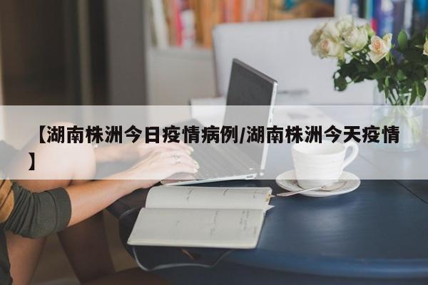 【湖南株洲今日疫情病例／湖南株洲今天疫情】