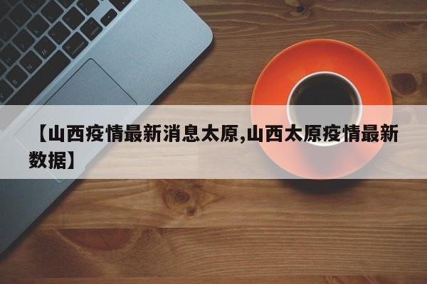 【山西疫情最新消息太原,山西太原疫情最新数据】