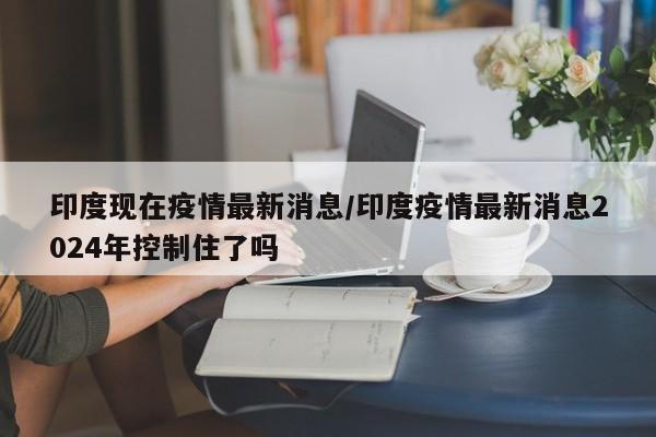 印度现在疫情最新消息／印度疫情最新消息2024年控制住了吗