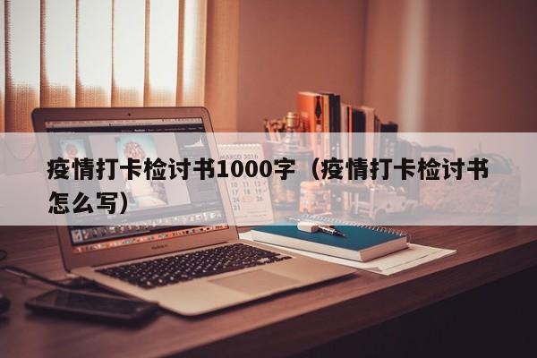 疫情打卡检讨书1000字（疫情打卡检讨书怎么写）