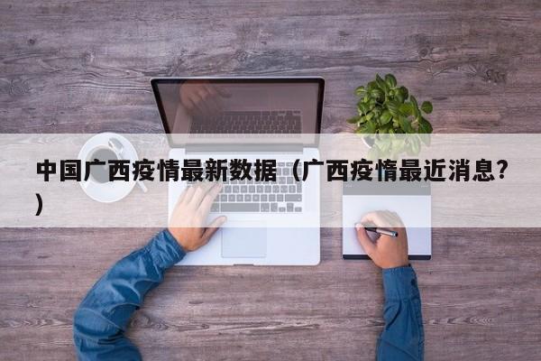 中国广西疫情最新数据（广西疫惰最近消息？）