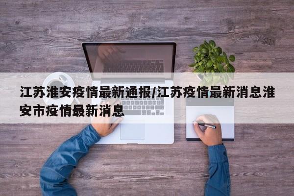 江苏淮安疫情最新通报／江苏疫情最新消息淮安市疫情最新消息