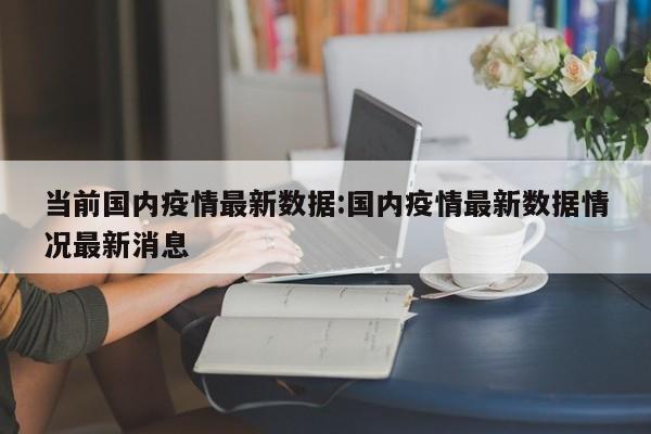 当前国内疫情最新数据：国内疫情最新数据情况最新消息