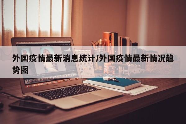 外国疫情最新消息统计／外国疫情最新情况趋势图