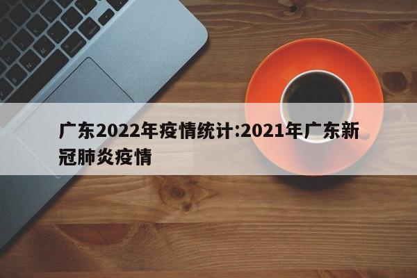 广东2022年疫情统计：2021年广东新冠肺炎疫情