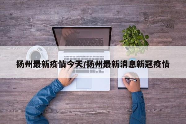 扬州最新疫情今天／扬州最新消息新冠疫情