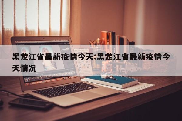 黑龙江省最新疫情今天：黑龙江省最新疫情今天情况