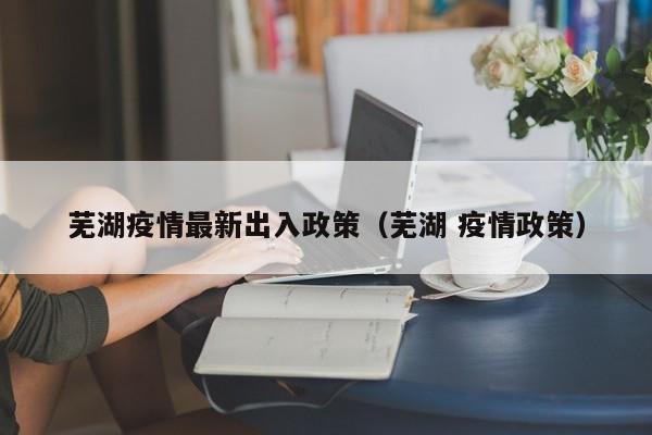 芜湖疫情最新出入政策（芜湖 疫情政策）