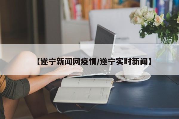 【遂宁新闻网疫情／遂宁实时新闻】