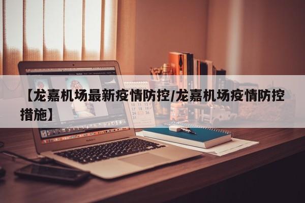 【龙嘉机场最新疫情防控／龙嘉机场疫情防控措施】