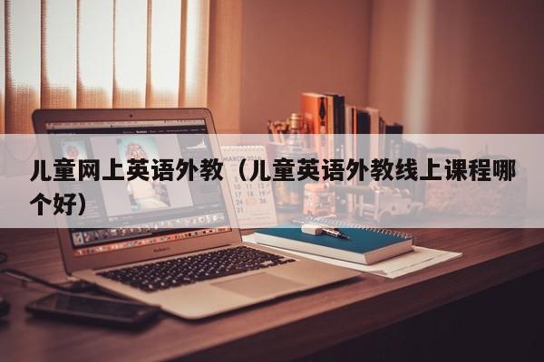 儿童网上英语外教（儿童英语外教线上课程哪个好）