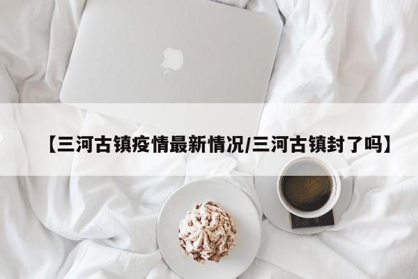 【三河古镇疫情最新情况／三河古镇封了吗】