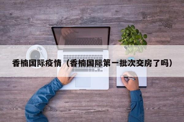 香楠国际疫情（香楠国际第一批次交房了吗）
