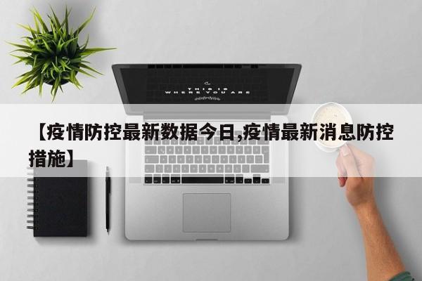 【疫情防控最新数据今日,疫情最新消息防控措施】