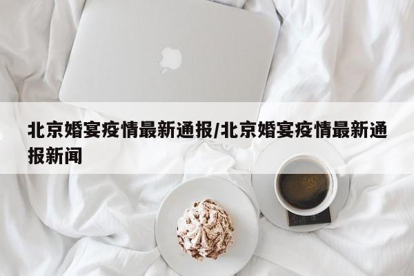 北京婚宴疫情最新通报／北京婚宴疫情最新通报新闻