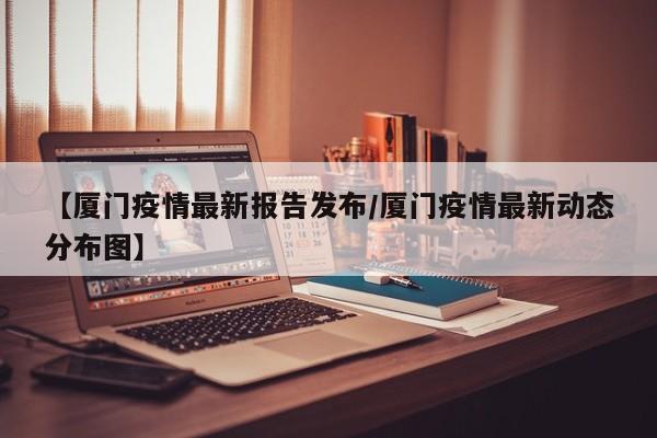 【厦门疫情最新报告发布／厦门疫情最新动态分布图】