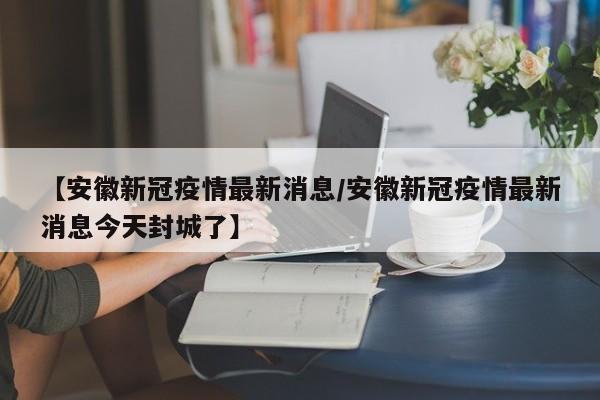 【安徽新冠疫情最新消息／安徽新冠疫情最新消息今天封城了】