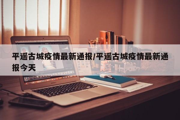 平遥古城疫情最新通报／平遥古城疫情最新通报今天