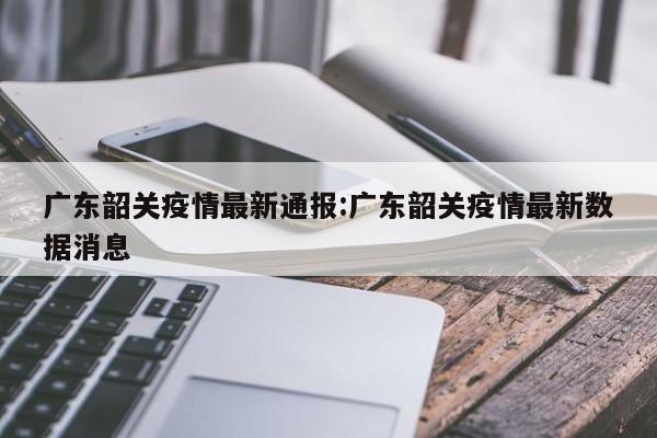 广东韶关疫情最新通报：广东韶关疫情最新数据消息