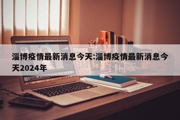 淄博疫情最新消息今天：淄博疫情最新消息今天2024年