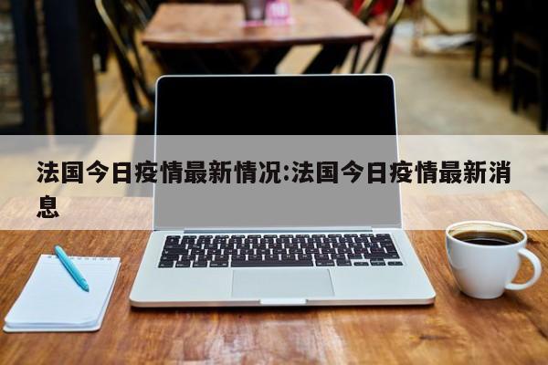 法国今日疫情最新情况：法国今日疫情最新消息