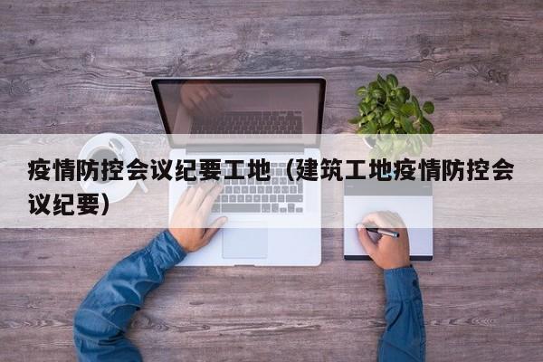 疫情防控会议纪要工地（建筑工地疫情防控会议纪要）