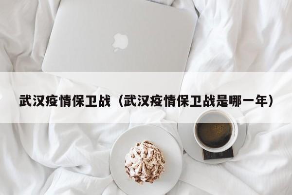 武汉疫情保卫战（武汉疫情保卫战是哪一年）