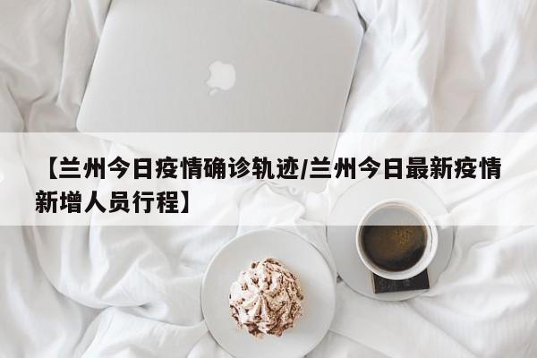 【兰州今日疫情确诊轨迹／兰州今日最新疫情新增人员行程】