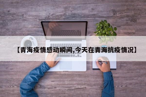 【青海疫情感动瞬间,今天在青海抗疫情况】