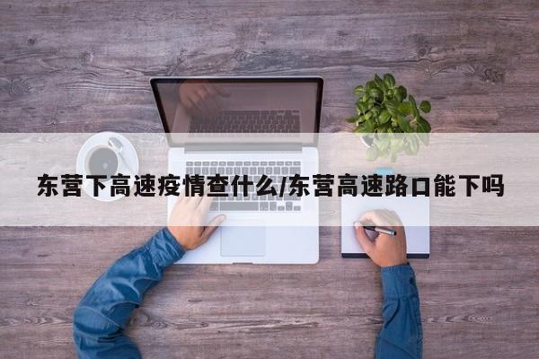 东营下高速疫情查什么／东营高速路口能下吗