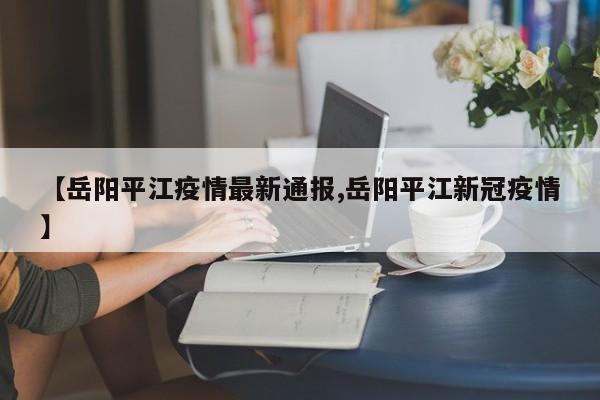 【岳阳平江疫情最新通报,岳阳平江新冠疫情】