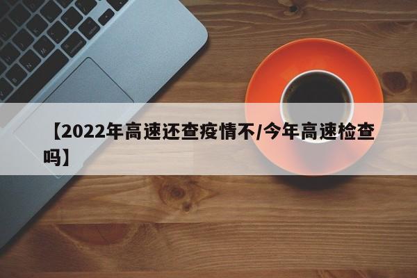 【2022年高速还查疫情不／今年高速检查吗】