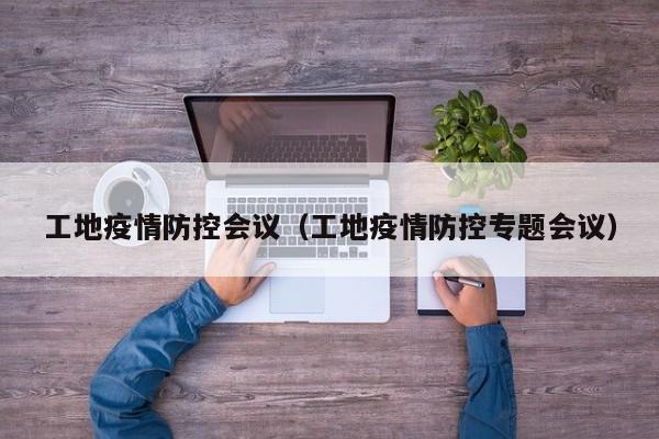 工地疫情防控会议（工地疫情防控专题会议）