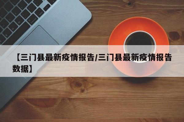 【三门县最新疫情报告／三门县最新疫情报告数据】