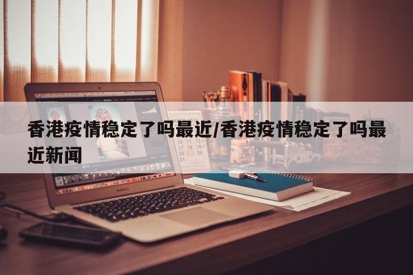 香港疫情稳定了吗最近／香港疫情稳定了吗最近新闻