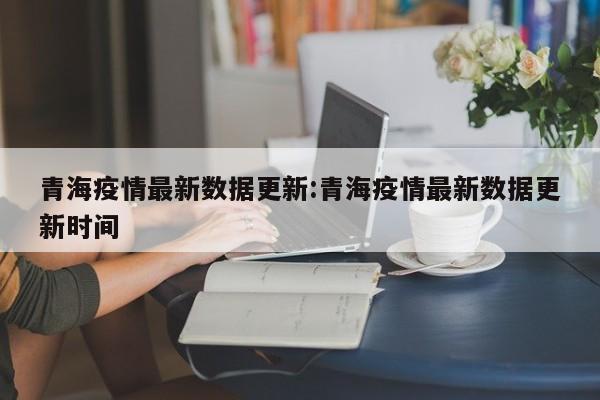 青海疫情最新数据更新：青海疫情最新数据更新时间