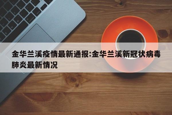 金华兰溪疫情最新通报：金华兰溪新冠状病毒肺炎最新情况