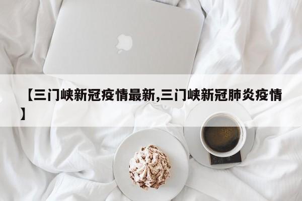 【三门峡新冠疫情最新,三门峡新冠肺炎疫情】