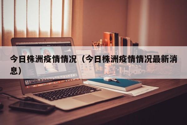 今日株洲疫情情况（今日株洲疫情情况最新消息）