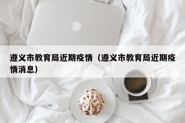遵义市教育局近期疫情（遵义市教育局近期疫情消息）