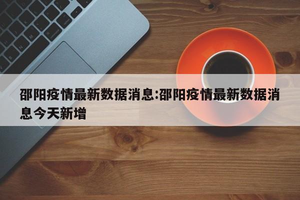 邵阳疫情最新数据消息：邵阳疫情最新数据消息今天新增