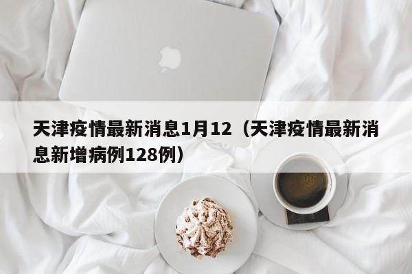 天津疫情最新消息1月12（天津疫情最新消息新增病例128例）