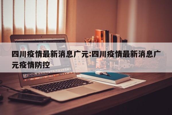 四川疫情最新消息广元：四川疫情最新消息广元疫情防控
