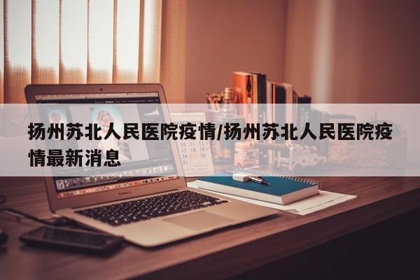 扬州苏北人民医院疫情／扬州苏北人民医院疫情最新消息