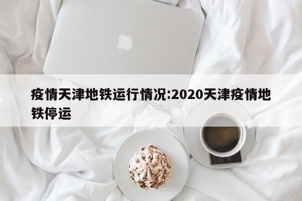 疫情天津地铁运行情况：2020天津疫情地铁停运